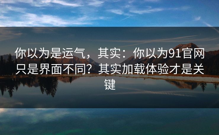 你以为是运气,其实:你以为91官网只是界面不同?其实加载体验才是关键 你以为是运气,其实:你以为91官网只是界面不同?其实加载体验才是关键