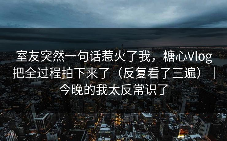 详细阅读:室友突然一句话惹火了我,糖心Vlog把全过程拍下来了(反复看了三遍)|今晚的我太反常识了 室友突然一句话惹火了我,糖心Vlog把全过程拍下来了(反复看了三遍)|今晚的我太反常识了